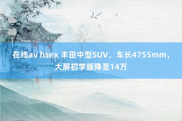 在线av hsex 丰田中型SUV，车长4755mm，大屏初学版降至14万