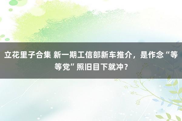 立花里子合集 新一期工信部新车推介，是作念“等等党”照旧目下就冲？