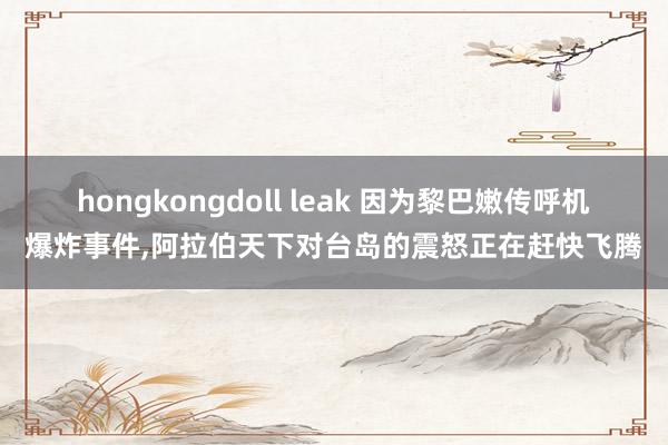 hongkongdoll leak 因为黎巴嫩传呼机爆炸事件，阿拉伯天下对台岛的震怒正在赶快飞腾