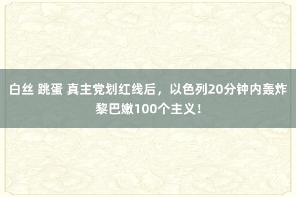 白丝 跳蛋 真主党划红线后，以色列20分钟内轰炸黎巴嫩100个主义！