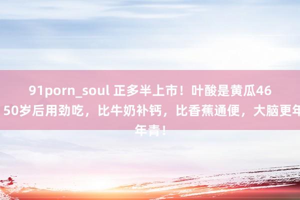 91porn_soul 正多半上市！叶酸是黄瓜46倍！50岁后用劲吃，比牛奶补钙，比香蕉通便，大脑更年青！