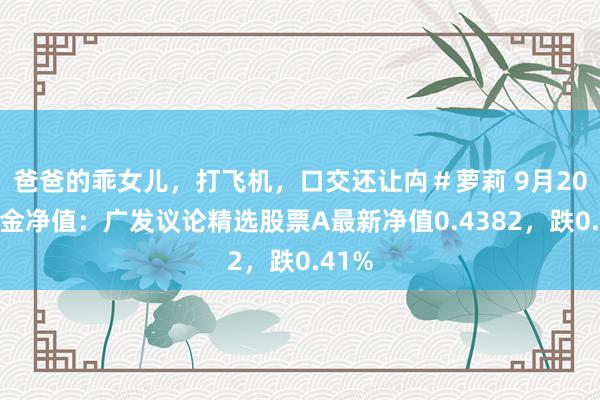 爸爸的乖女儿，打飞机，口交还让禸＃萝莉 9月20日基金净值：广发议论精选股票A最新净值0.4382，跌0.41%