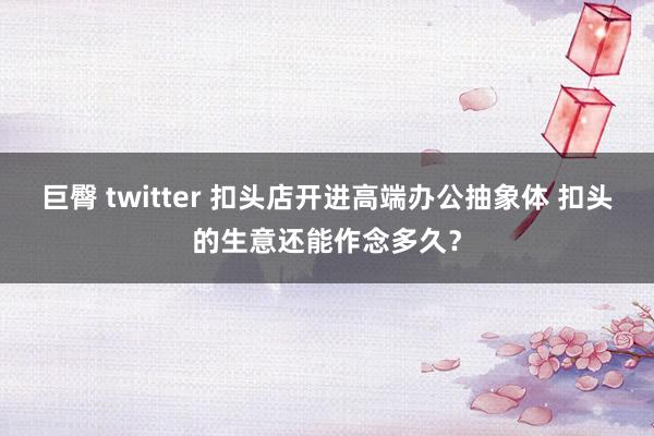 巨臀 twitter 扣头店开进高端办公抽象体 扣头的生意还能作念多久？