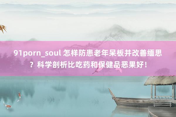 91porn_soul 怎样防患老年呆板并改善缅思？科学剖析比吃药和保健品恶果好！