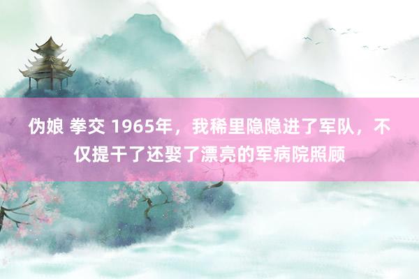 伪娘 拳交 1965年，我稀里隐隐进了军队，不仅提干了还娶了漂亮的军病院照顾