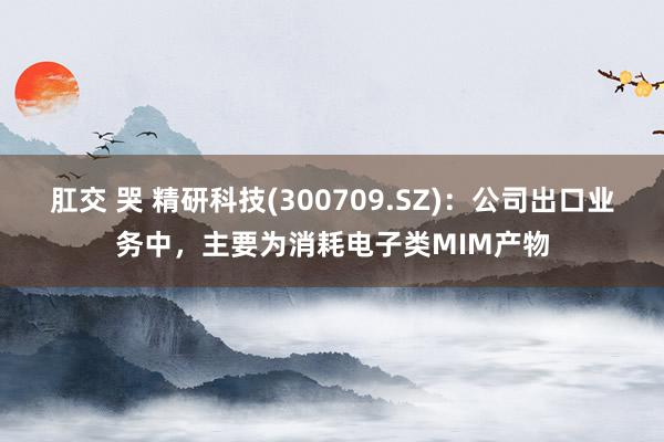 肛交 哭 精研科技(300709.SZ)：公司出口业务中，主要为消耗电子类MIM产物