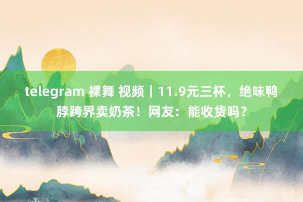 telegram 裸舞 视频｜11.9元三杯，绝味鸭脖跨界卖奶茶！网友：能收货吗？