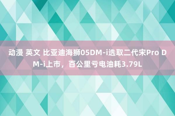 动漫 英文 比亚迪海狮05DM-i选取二代宋Pro DM-i上市，百公里亏电油耗3.79L