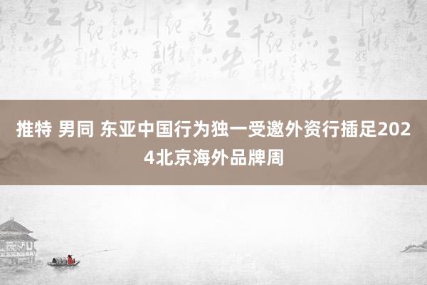 推特 男同 东亚中国行为独一受邀外资行插足2024北京海外品牌周