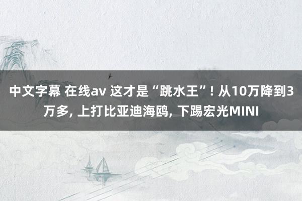 中文字幕 在线av 这才是“跳水王”! 从10万降到3万多， 上打比亚迪海鸥， 下踢宏光MINI