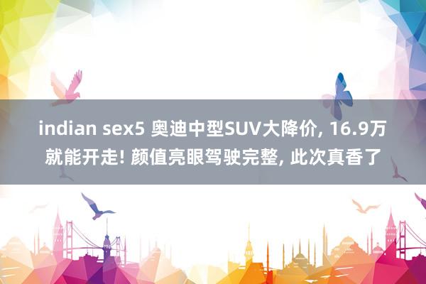 indian sex5 奥迪中型SUV大降价， 16.9万就能开走! 颜值亮眼驾驶完整， 此次真香了