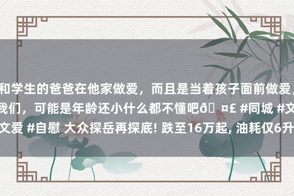 和学生的爸爸在他家做爱，而且是当着孩子面前做爱，太刺激了，孩子完全不看我们，可能是年龄还小什么都不懂吧🤣 #同城 #文爱 #自慰 大众探岳再探底! 跌至16万起， 油耗仅6升， 气场比疾驰GLB还强!