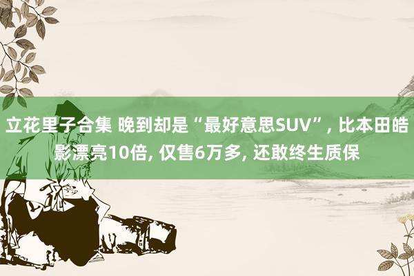 立花里子合集 晚到却是“最好意思SUV”， 比本田皓影漂亮10倍， 仅售6万多， 还敢终生质保