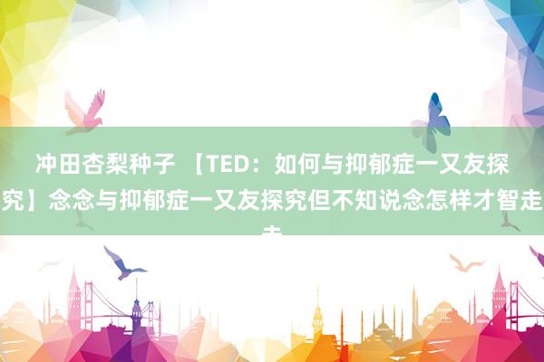 冲田杏梨种子 【TED：如何与抑郁症一又友探究】念念与抑郁症一又友探究但不知说念怎样才智走