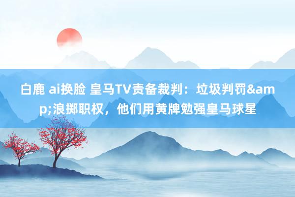 白鹿 ai换脸 皇马TV责备裁判：垃圾判罚&浪掷职权，他们用黄牌勉强皇马球星