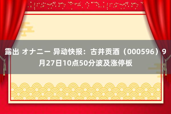 露出 オナニー 异动快报：古井贡酒（000596）9月27日10点50分波及涨停板