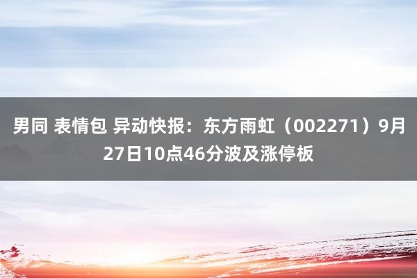 男同 表情包 异动快报：东方雨虹（002271）9月27日10点46分波及涨停板