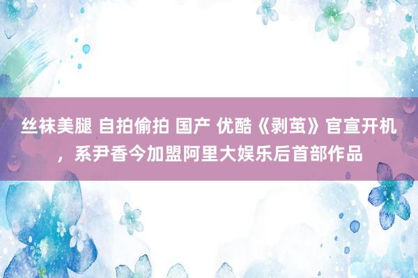 丝袜美腿 自拍偷拍 国产 优酷《剥茧》官宣开机，系尹香今加盟阿里大娱乐后首部作品