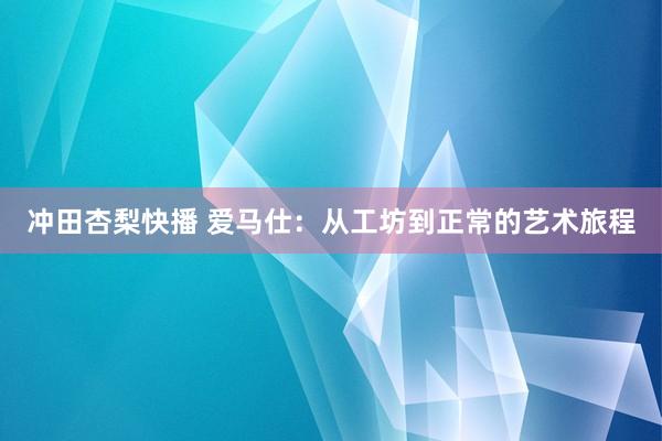 冲田杏梨快播 爱马仕：从工坊到正常的艺术旅程