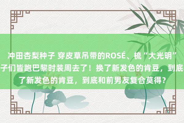 冲田杏梨种子 穿皮草吊带的ROSÉ、梳“大光明”的Jisoo，好意思女子们皆跑巴黎时装周去了！换了新发色的肯豆，到底和前男友复合莫得？