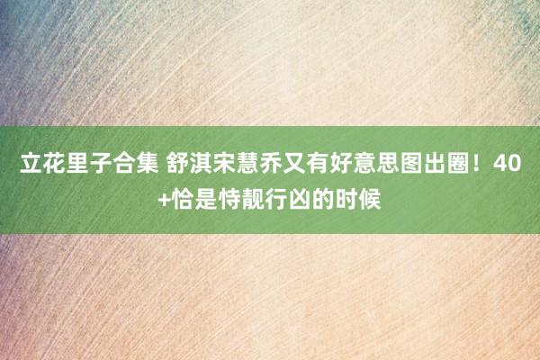 立花里子合集 舒淇宋慧乔又有好意思图出圈！40+恰是恃靓行凶的时候