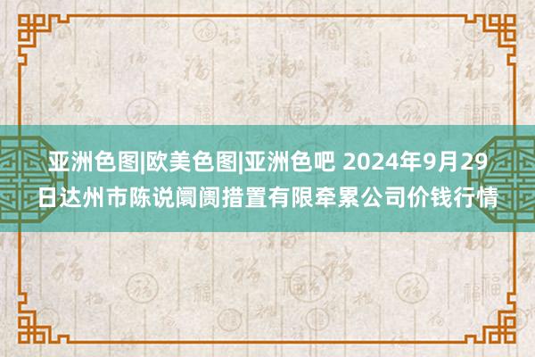 亚洲色图|欧美色图|亚洲色吧 2024年9月29日达州市陈说阛阓措置有限牵累公司价钱行情