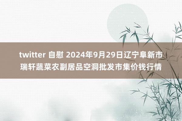 twitter 自慰 2024年9月29日辽宁阜新市瑞轩蔬菜农副居品空洞批发市集价钱行情