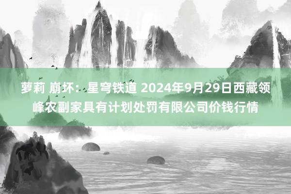 萝莉 崩坏：星穹铁道 2024年9月29日西藏领峰农副家具有计划处罚有限公司价钱行情