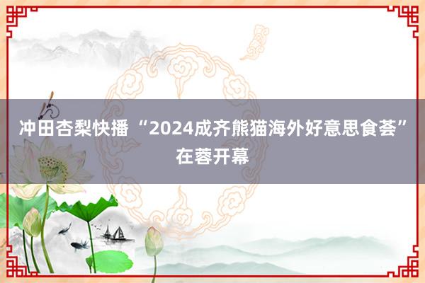 冲田杏梨快播 “2024成齐熊猫海外好意思食荟”在蓉开幕