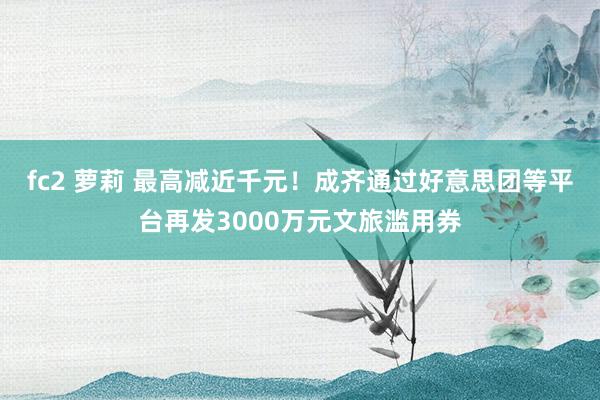 fc2 萝莉 最高减近千元！成齐通过好意思团等平台再发3000万元文旅滥用券