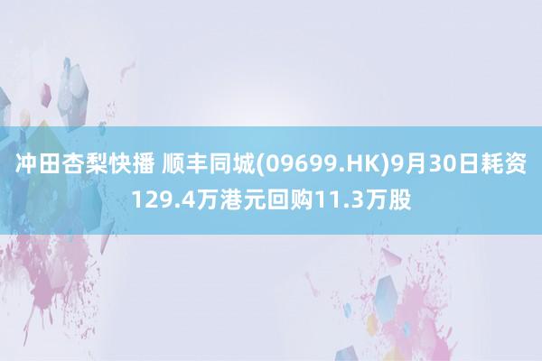 冲田杏梨快播 顺丰同城(09699.HK)9月30日耗资129.4万港元回购11.3万股