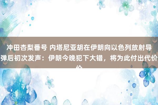 冲田杏梨番号 内塔尼亚胡在伊朗向以色列放射导弹后初次发声：伊朗今晚犯下大错，将为此付出代价