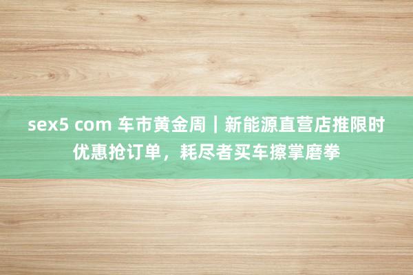 sex5 com 车市黄金周｜新能源直营店推限时优惠抢订单，耗尽者买车擦掌磨拳