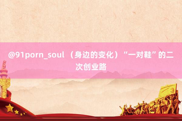 @91porn_soul （身边的变化）“一对鞋”的二次创业路