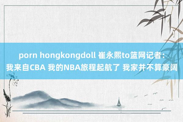 porn hongkongdoll 崔永熙to篮网记者：我来自CBA 我的NBA旅程起航了 我家并不算豪阔