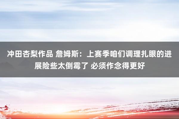 冲田杏梨作品 詹姆斯：上赛季咱们调理扎眼的进展险些太倒霉了 必须作念得更好