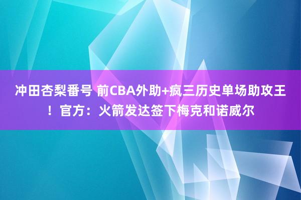 冲田杏梨番号 前CBA外助+疯三历史单场助攻王！官方：火箭发达签下梅克和诺威尔