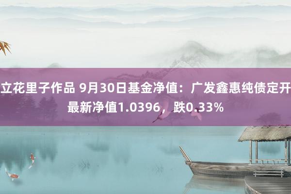 立花里子作品 9月30日基金净值：广发鑫惠纯债定开最新净值1.0396，跌0.33%