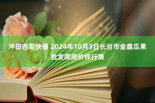 冲田杏梨快播 2024年10月3日长治市金鑫瓜果批发阛阓价钱行情