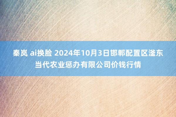 秦岚 ai换脸 2024年10月3日邯郸配置区滏东当代农业惩办有限公司价钱行情