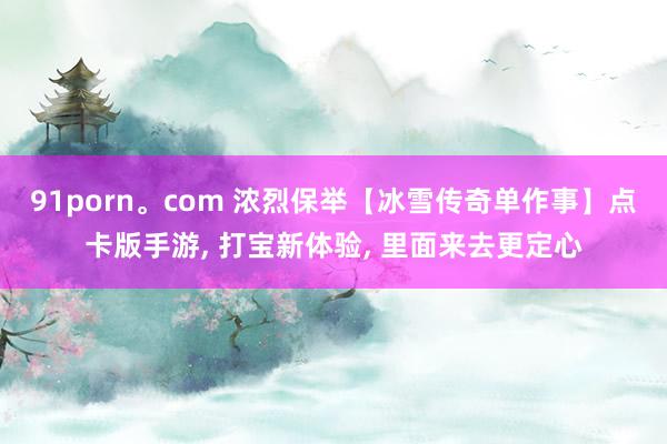 91porn。com 浓烈保举【冰雪传奇单作事】点卡版手游， 打宝新体验， 里面来去更定心