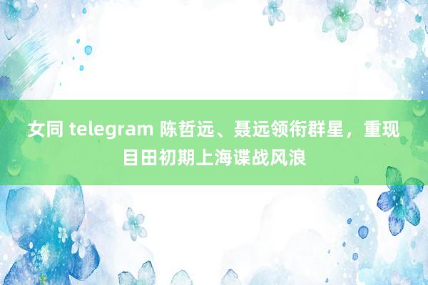 女同 telegram 陈哲远、聂远领衔群星，重现目田初期上海谍战风浪