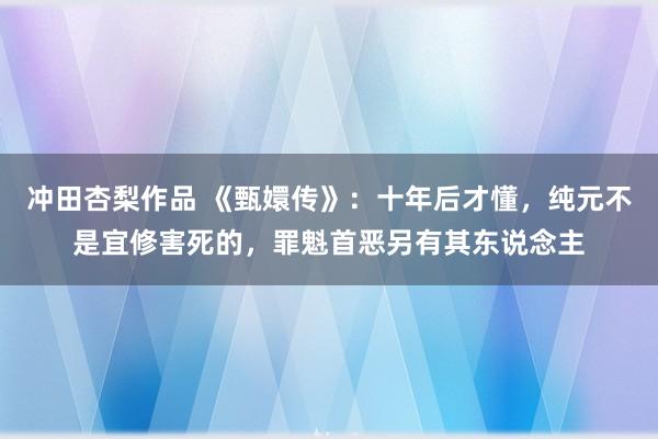 冲田杏梨作品 《甄嬛传》：十年后才懂，纯元不是宜修害死的，罪魁首恶另有其东说念主