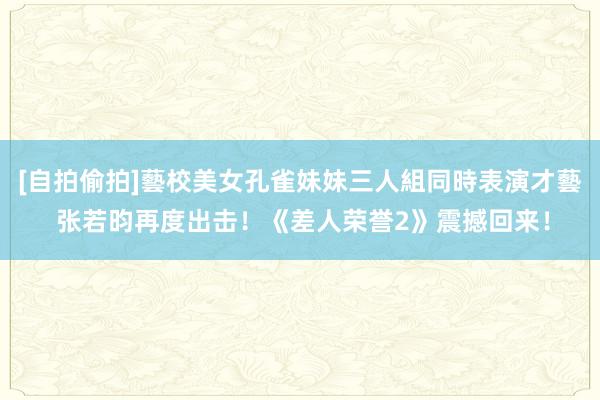 [自拍偷拍]藝校美女孔雀妹妹三人組同時表演才藝 张若昀再度出击！《差人荣誉2》震撼回来！