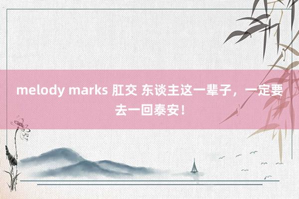 melody marks 肛交 东谈主这一辈子，一定要去一回泰安！