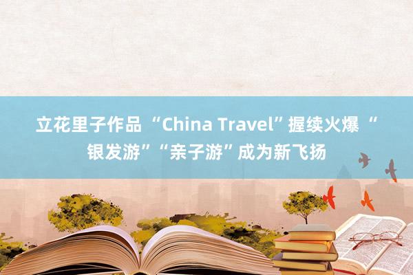 立花里子作品 “China Travel”握续火爆 “银发游”“亲子游”成为新飞扬