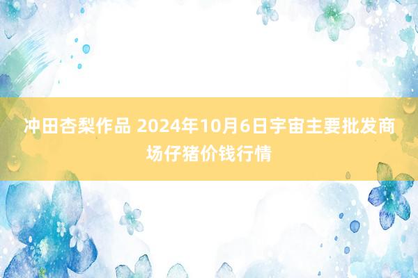 冲田杏梨作品 2024年10月6日宇宙主要批发商场仔猪价钱行情