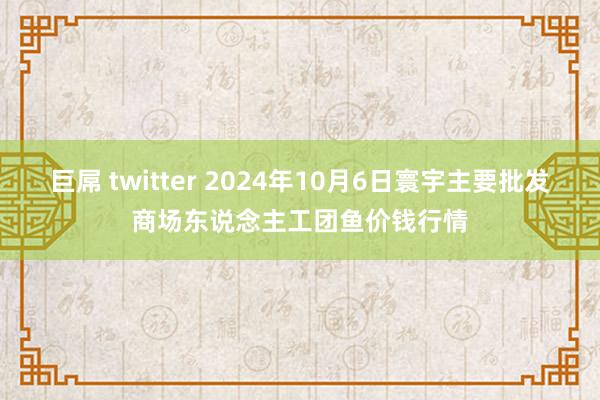 巨屌 twitter 2024年10月6日寰宇主要批发商场东说念主工团鱼价钱行情