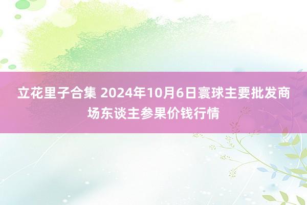 立花里子合集 2024年10月6日寰球主要批发商场东谈主参果价钱行情