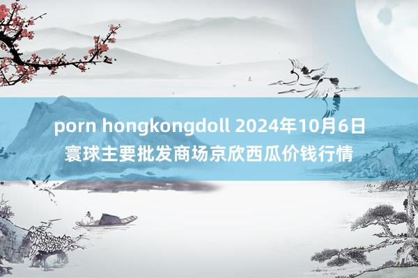 porn hongkongdoll 2024年10月6日寰球主要批发商场京欣西瓜价钱行情